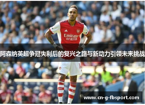 阿森纳英超争冠失利后的复兴之路与新动力引领未来挑战