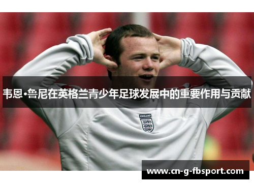 韦恩·鲁尼在英格兰青少年足球发展中的重要作用与贡献