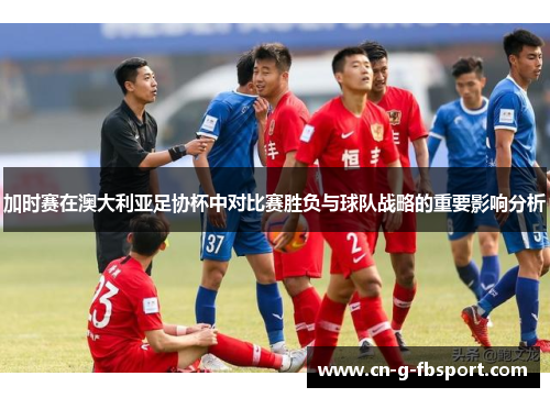 加时赛在澳大利亚足协杯中对比赛胜负与球队战略的重要影响分析