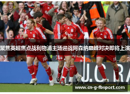 聚焦英超焦点战利物浦主场迎战阿森纳巅峰对决即将上演