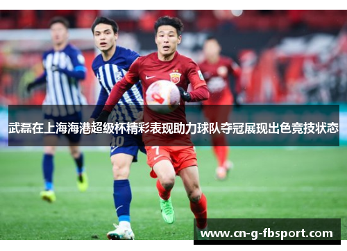 武磊在上海海港超级杯精彩表现助力球队夺冠展现出色竞技状态