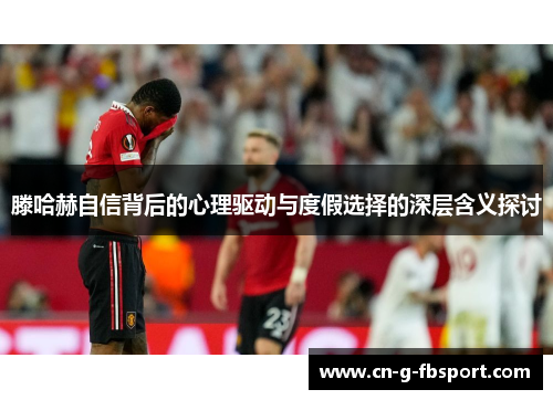 滕哈赫自信背后的心理驱动与度假选择的深层含义探讨